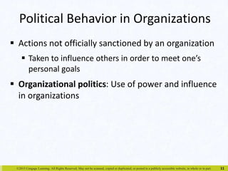 Political Behavior in Organizations 
 Actions not officially sanctioned by an organization 
 Taken to influence others in order to meet one’s 
personal goals 
 Organizational politics: Use of power and influence 
in organizations 
©2015 Cengage Learning. All Rights Reserved. May not be scanned, copied or duplicated, or posted to a publicly accessible website, in whole or in part. 
11 
 