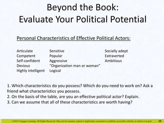 Beyond the Book: 
Evaluate Your Political Potential 
©2015 Cengage Learning. All Rights Reserved. May not be scanned, copied or duplicated, or posted to a publicly accessible website, in whole or in part. 
13 
Personal Characteristics of Effective Political Actors: 
Articulate Sensitive Socially adept 
Competent Popular Extraverted 
Self-confident Aggressive Ambitious 
Devious “Organization man or woman” 
Highly intelligent Logical 
1. Which characteristics do you possess? Which do you need to work on? Ask a 
friend what characteristics you possess. 
2. On the basis of the table, are you an effective political actor? Explain. 
3. Can we assume that all of these characteristics are worth having? 
 