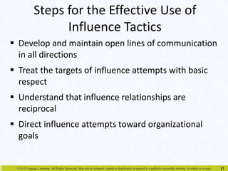 Steps for the Effective Use of 
Influence Tactics 
 Develop and maintain open lines of communication 
in all directions 
 Treat the targets of influence attempts with basic 
respect 
 Understand that influence relationships are 
reciprocal 
 Direct influence attempts toward organizational 
goals 
©2015 Cengage Learning. All Rights Reserved. May not be scanned, copied or duplicated, or posted to a publicly accessible website, in whole or in part. 
17 
 