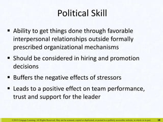 Political Skill 
 Ability to get things done through favorable 
interpersonal relationships outside formally 
prescribed organizational mechanisms 
 Should be considered in hiring and promotion 
decisions 
 Buffers the negative effects of stressors 
 Leads to a positive effect on team performance, 
trust and support for the leader 
©2015 Cengage Learning. All Rights Reserved. May not be scanned, copied or duplicated, or posted to a publicly accessible website, in whole or in part. 
18 
 