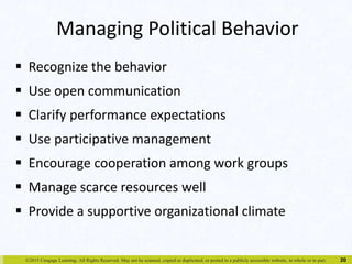Managing Political Behavior 
 Recognize the behavior 
 Use open communication 
 Clarify performance expectations 
 Use participative management 
 Encourage cooperation among work groups 
 Manage scarce resources well 
 Provide a supportive organizational climate 
©2015 Cengage Learning. All Rights Reserved. May not be scanned, copied or duplicated, or posted to a publicly accessible website, in whole or in part. 
20 
 