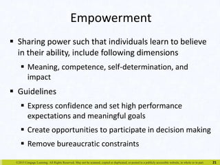 Empowerment 
 Sharing power such that individuals learn to believe 
in their ability, include following dimensions 
 Meaning, competence, self-determination, and 
impact 
 Guidelines 
 Express confidence and set high performance 
expectations and meaningful goals 
 Create opportunities to participate in decision making 
 Remove bureaucratic constraints 
©2015 Cengage Learning. All Rights Reserved. May not be scanned, copied or duplicated, or posted to a publicly accessible website, in whole or in part. 
21 
 
