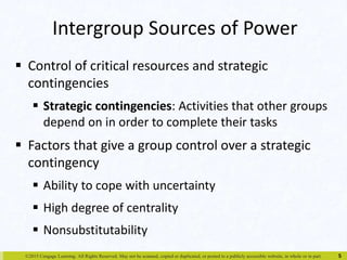 Intergroup Sources of Power 
 Control of critical resources and strategic 
contingencies 
 Strategic contingencies: Activities that other groups 
depend on in order to complete their tasks 
 Factors that give a group control over a strategic 
contingency 
 Ability to cope with uncertainty 
 High degree of centrality 
 Nonsubstitutability 
©2015 Cengage Learning. All Rights Reserved. May not be scanned, copied or duplicated, or posted to a publicly accessible website, in whole or in part. 
5 
 
