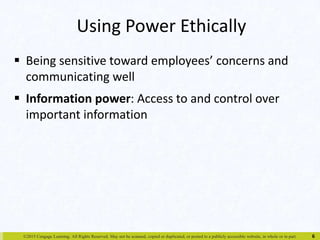 Using Power Ethically 
 Being sensitive toward employees’ concerns and 
communicating well 
 Information power: Access to and control over 
important information 
©2015 Cengage Learning. All Rights Reserved. May not be scanned, copied or duplicated, or posted to a publicly accessible website, in whole or in part. 
6 
 
