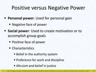 Positive versus Negative Power 
 Personal power: Used for personal gain 
 Negative face of power 
 Social power: Used to create motivation or to 
accomplish group goals 
 Positive face of power 
 Characteristics 
 Belief in the authority system 
 Preference for work and discipline 
 Altruism and belief in justice 
©2015 Cengage Learning. All Rights Reserved. May not be scanned, copied or duplicated, or posted to a publicly accessible website, in whole or in part. 
7 
 