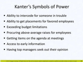 Kanter’s Symbols of Power 
 Ability to intercede for someone in trouble 
 Ability to get placements for favored employees 
 Exceeding budget limitations 
 Procuring above-average raises for employees 
 Getting items on the agenda at meetings 
 Access to early information 
 Having top managers seek out their opinion 
©2015 Cengage Learning. All Rights Reserved. May not be scanned, copied or duplicated, or posted to a publicly accessible website, in whole or in part. 
8 
 