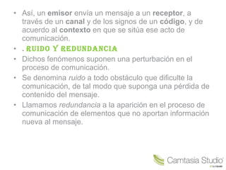 • Así, un emisor envía un mensaje a un receptor, a
través de un canal y de los signos de un código, y de
acuerdo al contexto en que se sitúa ese acto de
comunicación.
• . Ruido y Redundancia
• Dichos fenómenos suponen una perturbación en el
proceso de comunicación.
• Se denomina ruido a todo obstáculo que dificulte la
comunicación, de tal modo que suponga una pérdida de
contenido del mensaje.
• Llamamos redundancia a la aparición en el proceso de
comunicación de elementos que no aportan información
nueva al mensaje.
 