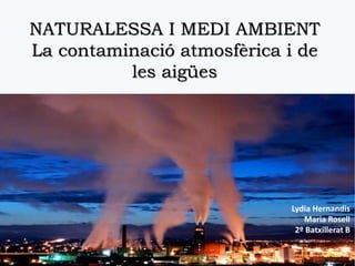 NATURALESSA I MEDI AMBIENT
La contaminació atmosfèrica i de
les aigües
Lydia Hernandis
Maria Rosell
2º Batxillerat B
 