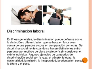 Discriminación laboral
En líneas generales, la discriminación puede definirse como
la distinción o diferenciación que se hace en favor o en
contra de una persona o cosa en comparación con otras. Se
discrimina socialmente cuando se hacen distinciones entre
personas por motivos de clase o categoría sin considerar el
mérito individual. Algunos ejemplos de categorías de
discriminación social son la raza, el género, la edad, la
nacionalidad, la religión, la incapacidad, la orientación sexual,
la altura y el peso.
 
