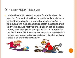 DISCRIMINACIÓN ESCOLAR
 La discriminación escolar es otra forma de violencia
escolar. Esta actitud está incorporada en la sociedad y
es institucionalizada por los sistemas de enseñanza,
que busca una homogeneidad escolar, desconociendo
la diversidad. Las motivaciones pueden ser de diversa
índole, pero siempre están ligadas con la intolerancia
por las diferencias. La discriminación escolar tiene diversos
motivos, pueden ser religiosos, sociales, culturales, raciales,
físicos, o de preferencias sexuales.
 