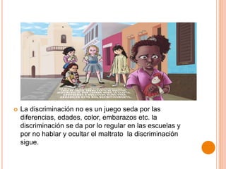  La discriminación no es un juego seda por las
diferencias, edades, color, embarazos etc. la
discriminación se da por lo regular en las escuelas y
por no hablar y ocultar el maltrato la discriminación
sigue.
 