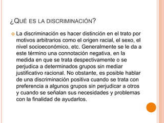¿QUÉ ES LA DISCRIMINACIÓN?
 La discriminación es hacer distinción en el trato por
motivos arbitrarios como el origen racial, el sexo, el
nivel socioeconómico, etc. Generalmente se le da a
este término una connotación negativa, en la
medida en que se trata despectivamente o se
perjudica a determinados grupos sin mediar
justificativo racional. No obstante, es posible hablar
de una discriminación positiva cuando se trata con
preferencia a algunos grupos sin perjudicar a otros
y cuando se señalan sus necesidades y problemas
con la finalidad de ayudarlos.
 