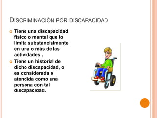 DISCRIMINACIÓN POR DISCAPACIDAD
 Tiene una discapacidad
físico o mental que lo
limita substancialmente
en una o más de las
actividades .
 Tiene un historial de
dicho discapacidad, o
es considerada o
atendida como una
persona con tal
discapacidad.
 