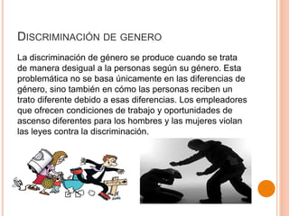 DISCRIMINACIÓN DE GENERO
La discriminación de género se produce cuando se trata
de manera desigual a la personas según su género. Esta
problemática no se basa únicamente en las diferencias de
género, sino también en cómo las personas reciben un
trato diferente debido a esas diferencias. Los empleadores
que ofrecen condiciones de trabajo y oportunidades de
ascenso diferentes para los hombres y las mujeres violan
las leyes contra la discriminación.
 