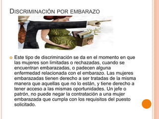DISCRIMINACIÓN POR EMBARAZO
 Este tipo de discriminación se da en el momento en que
las mujeres son limitadas o rechazadas, cuando se
encuentran embarazadas, o padecen alguna
enfermedad relacionada con el embarazo. Las mujeres
embarazadas tienen derecho a ser tratadas de la misma
manera que aquellas que no lo están, y tiene derecho a
tener acceso a las mismas oportunidades. Un jefe o
patrón, no puede negar la contratación a una mujer
embarazada que cumpla con los requisitos del puesto
solicitado.
 