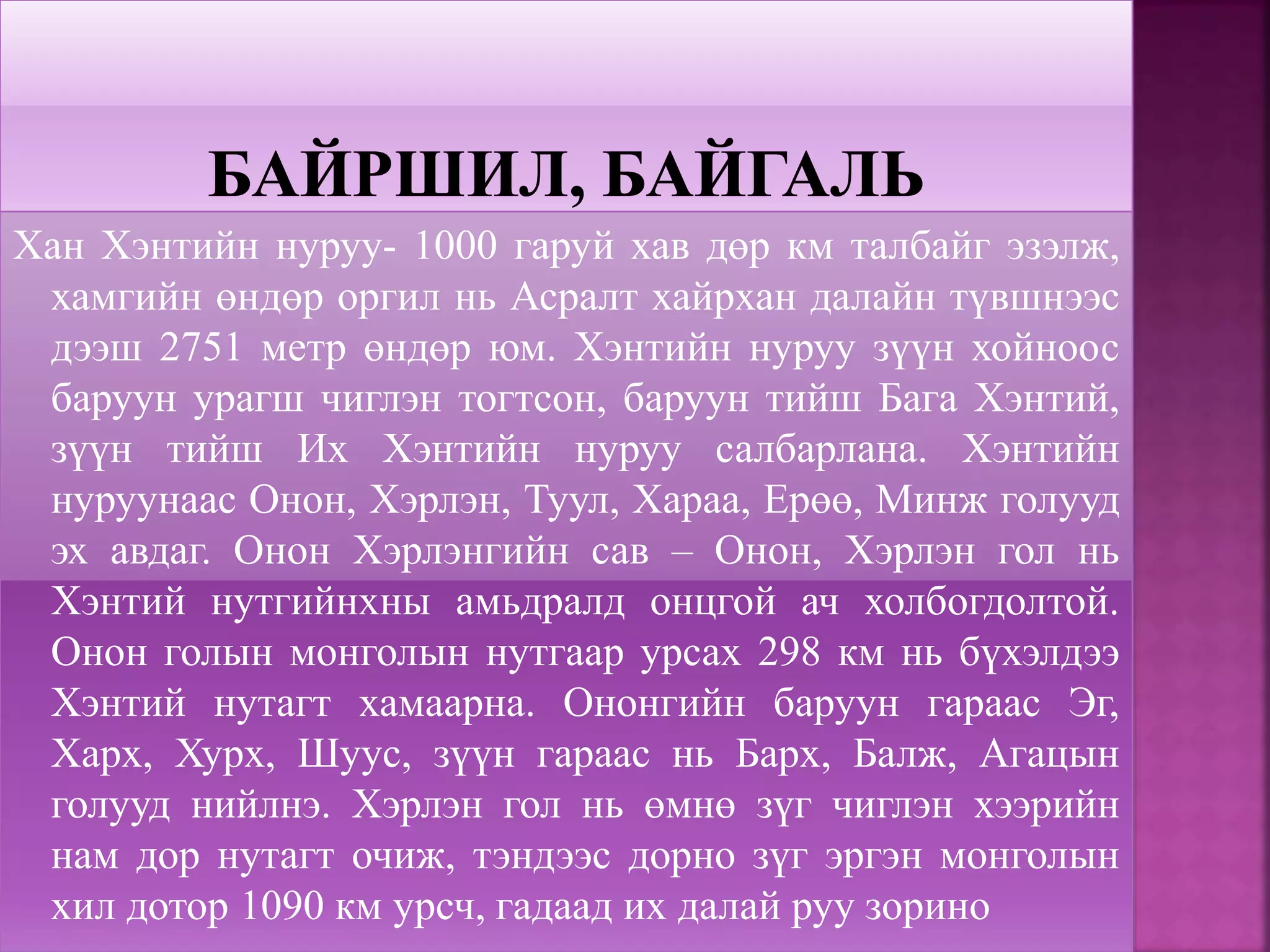 Хан Хэнтийн нуруу- 1000 гаруй хав дөр км талбайг эзэлж,
хамгийн өндөр оргил нь Асралт хайрхан далайн түвшнээс
дээш 2751 метр өндөр юм. Хэнтийн нуруу зүүн хойноос
баруун урагш чиглэн тогтсон, баруун тийш Бага Хэнтий,
зүүн тийш Их Хэнтийн нуруу салбарлана. Хэнтийн
нуруунаас Онон, Хэрлэн, Туул, Хараа, Ерөө, Минж голууд
эх авдаг. Онон Хэрлэнгийн сав – Онон, Хэрлэн гол нь
Хэнтий нутгийнхны амьдралд онцгой ач холбогдолтой.
Онон голын монголын нутгаар урсах 298 км нь бүхэлдээ
Хэнтий нутагт хамаарна. Ононгийн баруун гараас Эг,
Харх, Хурх, Шуус, зүүн гараас нь Барх, Балж, Агацын
голууд нийлнэ. Хэрлэн гол нь өмнө зүг чиглэн хээрийн
нам дор нутагт очиж, тэндээс дорно зүг эргэн монголын
хил дотор 1090 км урсч, гадаад их далай руу зорино
 