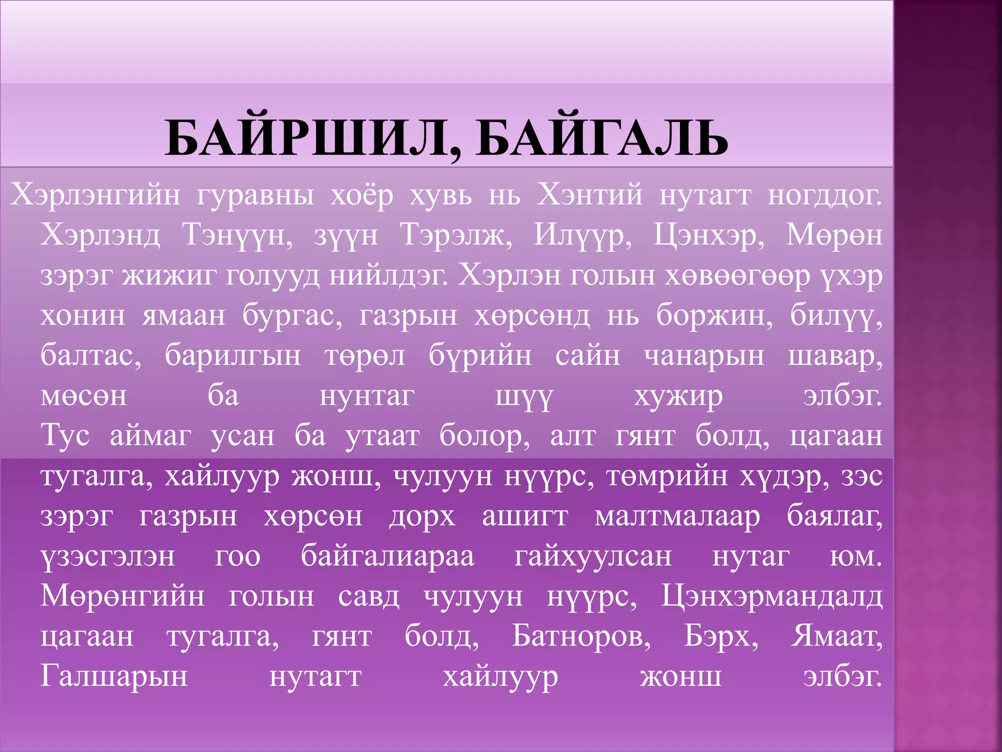 Хэрлэнгийн гуравны хоёр хувь нь Хэнтий нутагт ногддог.
Хэрлэнд Тэнүүн, зүүн Тэрэлж, Илүүр, Цэнхэр, Мөрөн
зэрэг жижиг голууд нийлдэг. Хэрлэн голын хөвөөгөөр үхэр
хонин ямаан бургас, газрын хөрсөнд нь боржин, билүү,
балтас, барилгын төрөл бүрийн сайн чанарын шавар,
мөсөн ба нунтаг шүү хужир элбэг.
Тус аймаг усан ба утаат болор, алт гянт болд, цагаан
тугалга, хайлуур жонш, чулуун нүүрс, төмрийн хүдэр, зэс
зэрэг газрын хөрсөн дорх ашигт малтмалаар баялаг,
үзэсгэлэн гоо байгалиараа гайхуулсан нутаг юм.
Мөрөнгийн голын савд чулуун нүүрс, Цэнхэрмандалд
цагаан тугалга, гянт болд, Батноров, Бэрх, Ямаат,
Галшарын нутагт хайлуур жонш элбэг.
 