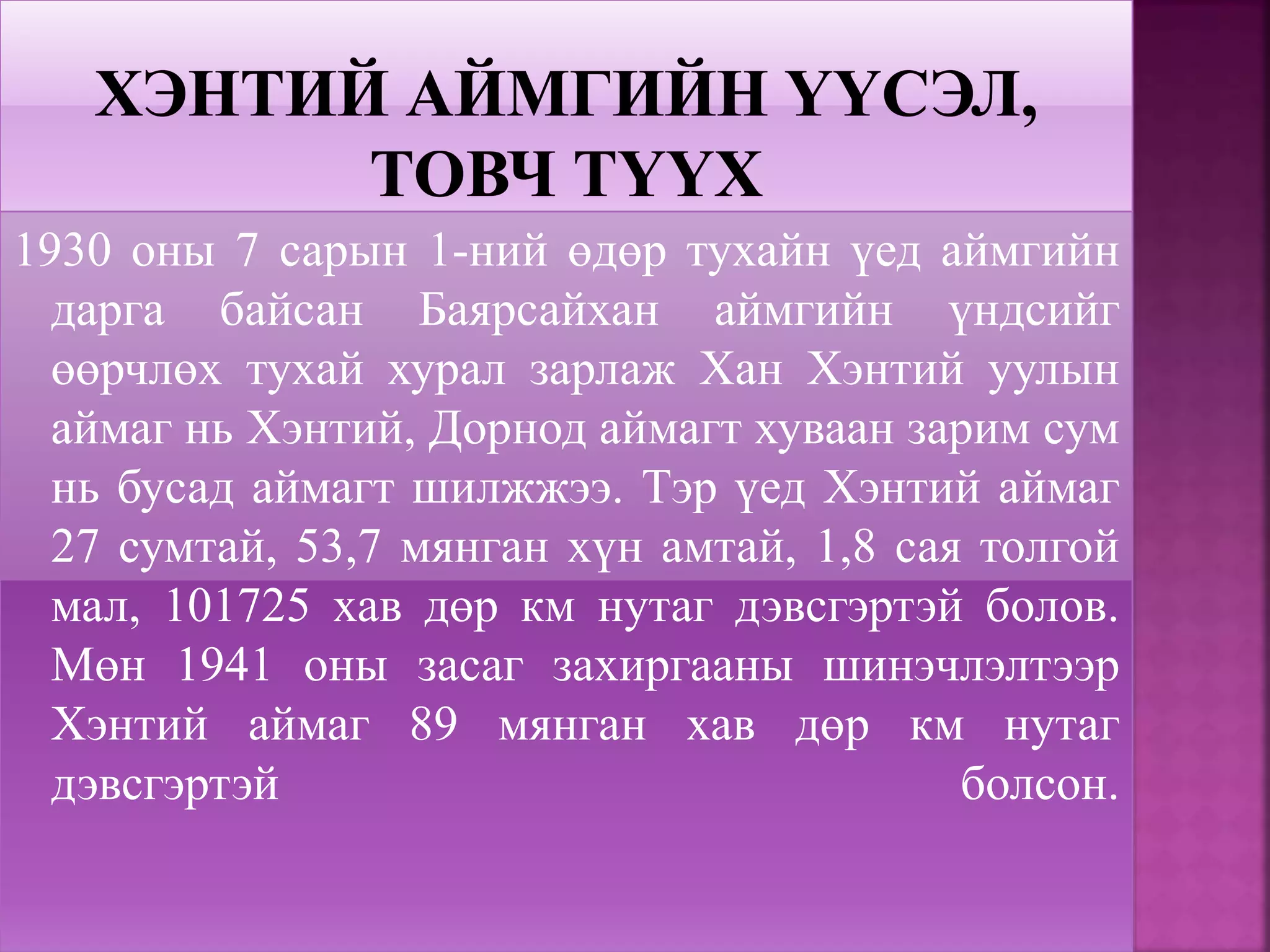 1930 оны 7 сарын 1-ний өдөр тухайн үед аймгийн
дарга байсан Баярсайхан аймгийн үндсийг
өөрчлөх тухай хурал зарлаж Хан Хэнтий уулын
аймаг нь Хэнтий, Дорнод аймагт хуваан зарим сум
нь бусад аймагт шилжжээ. Тэр үед Хэнтий аймаг
27 сумтай, 53,7 мянган хүн амтай, 1,8 сая толгой
мал, 101725 хав дөр км нутаг дэвсгэртэй болов.
Мөн 1941 оны засаг захиргааны шинэчлэлтээр
Хэнтий аймаг 89 мянган хав дөр км нутаг
дэвсгэртэй болсон.
 