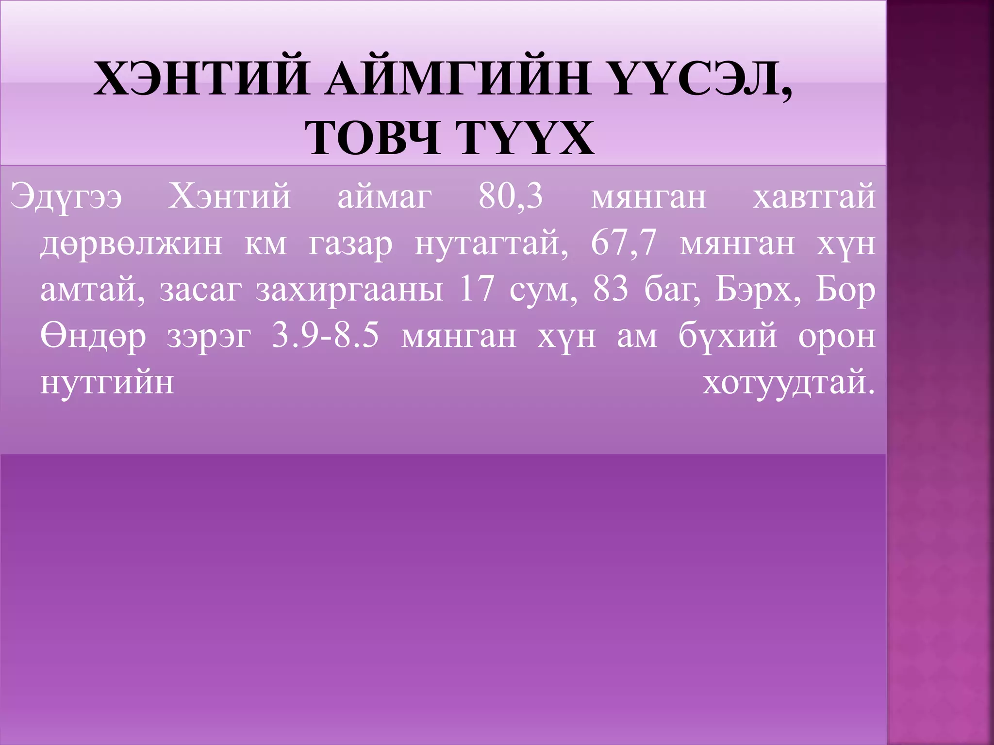Эдүгээ Хэнтий аймаг 80,3 мянган хавтгай
дөрвөлжин км газар нутагтай, 67,7 мянган хүн
амтай, засаг захиргааны 17 сум, 83 баг, Бэрх, Бор
Өндөр зэрэг 3.9-8.5 мянган хүн ам бүхий орон
нутгийн хотуудтай.
 