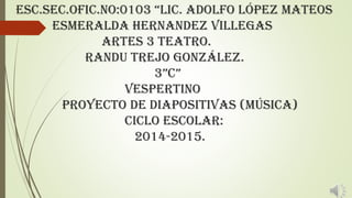 Esc.sEc.Ofic.NO:0103 “Lic. AdOLfO LópEz MAtEOs
esmeralda Hernandez Villegas
ARTES 3 TEATRO.
Randu Trejo González.
3”c”
vespertino
Proyecto de diapositivas (música)
Ciclo escolar:
2014-2015.
 