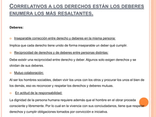 CORRELATIVOS A LOS DERECHOS ESTÁN LOS DEBERES
ENUMERA LOS MÁS RESALTANTES.
Deberes:
 Inseparable corrección entre derecho y deberes en la misma persona:
Implica que cada derecho tiene unido de forma inseparable un deber qué cumplir.
 Reciprocidad de derechos y de deberes entre personas distintas:
Debe existir una reciprocidad entre derecho y deber. Algunos solo exigen derechos y se
olvidan de sus deberes.
 Mutuo colaboración:
Al ser los hombres sociables, deben vivir los unos con los otros y procurar los unos el bien de
los demás, eso es reconocer y respetar los derechos y deberes mutuas.
 En actitud de la responsabilidad:
La dignidad de la persona humana requiere además que el hombre en el obrar proceda
consciente y libremente. Por lo cual en la vivencia con sus conciudadanos, tiene que respetar
derechos y cumplir obligaciones tomados por convicción e iniciativa.
 