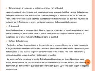  Convivencia en la verdad, en la justicia, en el amor y en la libertad:
La convivencia entre los hombres será consiguientemente ordenada fructífera y propia de la dignidad
de la persona humana si se fundamenta sobre la verdad según la recomendación del Apóstol San
Pablo, esta convivencia llegará a ser real cuando los ciudadanos respetan los derechos y cumplir las
obligaciones vivificados por el amor y sientan como propios de las necesidades ajenas.
 Orden moral:
Cuyo fundamento es el verdadero Dios. El orden que rige la convivencia entre los seres humanos es
de naturaleza moral, es un orden sobre la verdad, será practicado según la justicia, vivificado y
completado por el amor mutuo orientado para lograr la igualdad.
 Señales de los tiempos:
Existen tres señales importantes de la época moderna: el avance obtenido por la clase trabajadora
al exigir cada vez más el ser tratados como personas en todos los sectores de la sociedad, el ingreso
de la mujer en la vida pública, exigiendo ser considerada como persona y no como instrumento y
exigiendo igualdad en sus derechos y deberes con el hombre.
La tercera señal lo constituye la familia. Todos los pueblos quieren ser libres. No quieren estar
atados a doctrinas que los colocan en situación de inferioridad ni a razones políticas o raciales que los
discriminan. Se dan cuenta de que todos los hombres son iguales y por esta razón exigen el respeto a
sus derechos.
 