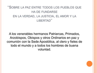 ‘‘SOBRE LA PAZ ENTRE TODOS LOS PUEBLOS QUE
HA DE FUNDARSE
EN LA VERDAD, LA JUSTICIA, EL AMOR Y LA
LIBERTAD’’
A los venerables hermanos Patriarcas, Primados,
Arzobispos, Obispos y otros Ordinarios en paz y
comunión con la Sede Apostólica, al clero y fieles de
todo el mundo y a todos los hombres de buena
voluntad.
 