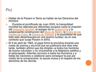 PAZ
 Hablar de la Pacem in Terris es hablar de los Derechos del
Hombre.
 Durante el pontificado de Juan XXIII, la tranquilidad
mundial fue alterada por diferentes sucesos como la creación
del programa Sputnik, el apogeo de la Guerra Fría y la
subsecuente construcción del Muro de Berlín, la Crisis de los
misiles de Cuba, la Guerra de Vietnam y la posibilidad de que
todo esto desembocara en una guerra nuclear; es en ese
contexto que surge Pacem in terris.
 El 9 de abril de 1963, el papa firmó la encíclica durante una
rueda de prensa y anunció que se publicaría dos días más
tarde, también afirmó que iba dirigida «a todos los hombres
de buena voluntad» y no únicamente a la feligresía católica y
al episcopado. Además convocó a todos los humanos y a
todas las naciones a colaborar para conseguir la paz por
medio de la comprensión, la ayuda mutua y el respeto de los
derechos de los demás.
 