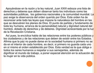Apoyándose en la razón y la ley natural, Juan XXIII esboza una lista de
derechos y deberes que deben observar tanto los individuos como las
autoridades públicas, los gobiernos nacionales y la comunidad mundial. La
paz exige la observancia del orden querido por Dios. Este orden ha de
reconocer ante todo las leyes que impone la naturaleza del hombre en las
que se descubren los planes de Dios. El punto de partida y fundamento de
toda ley humana, arranca de la personalidad natural y dignidad natural del
hombre, dotado de derechos y de deberes. Dignidad acrecentada por la luz
de la Revelación Cristiana.
Así pues, la encíclica habla de las relaciones entre los poderes públicos y
los ciudadanos y de las relaciones que deben de existir entre los Estados.
Afirma que la paz no puede darse en la sociedad humana si primero no se
da en el interior de cada hombre, es decir, si primero no guarda cada uno
en sí mismo el orden establecido por Dios. Esta verdad es la que obliga a
todos los seres humanos a respetar a sus semejantes, además de
dignificar el mundo de trabajo, a poner especial atención en la actuación de
la mujer en la vida pública.
 
