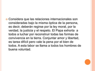  Considera que las relaciones internacionales son
consideradas bajo la misma óptica de la persona,
es decir, deberán regirse por la ley moral, por la
verdad, la justicia y el respeto. El Papa exhorta a
todos a luchar por reconstruir todas las formas de
convivencia en la tierra. Conjuntar amor y libertad,
es tarea difícil pero vale la pena por el bien de
todos. A esta labor se llama a todos los hombres de
buena voluntad.
 