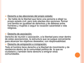  Derecho a las elecciones del propio estado:
 Se habla de la libertad que tiene una persona a elegir su
propio estado civil, pero solo plantea dos opciones: formar
una familia en igualdad de derechos y de deberes entre
hombres y mujeres o seguir la vocación sacerdotal o vida
religiosa.
 Derecho de asociación:
Derecho de reunión o asociación, a la libertad para crear dentro
de estas asociaciones, la estructura que se juzgue conveniente
para alcanzar los objetivos deseados, con responsabilidad.
 Derecho de emigración e inmigración:
Todo el hombre tiene derecho a la libertad de movimiento y de
residencia dentro de la comunidad política de lo que es
ciudadano y también tiene derecho a emigrar otras
comunidades.
 