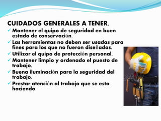 CUIDADOS GENERALES A TENER.
Mantener el quipo de seguridad en buen
estado de conservación.
Las herramientas no deben ser usadas para
fines para los que no fueron diseñadas.
Utilizar el quipo de protección personal.
Mantener limpio y ordenado el puesto de
trabajo.
Buena iluminación para la seguridad del
trabajo.
Prestar atención al trabajo que se esta
haciendo.