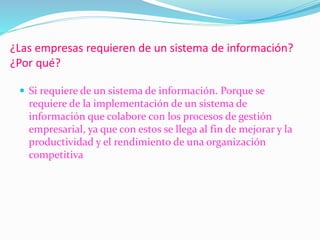 ¿Las empresas requieren de un sistema de información?
¿Por qué?
 Si requiere de un sistema de información. Porque se
requiere de la implementación de un sistema de
información que colabore con los procesos de gestión
empresarial, ya que con estos se llega al fin de mejorar y la
productividad y el rendimiento de una organización
competitiva
 