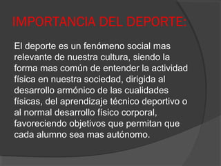 IMPORTANCIA DEL DEPORTE:
El deporte es un fenómeno social mas
relevante de nuestra cultura, siendo la
forma mas común de entender la actividad
física en nuestra sociedad, dirigida al
desarrollo armónico de las cualidades
físicas, del aprendizaje técnico deportivo o
al normal desarrollo físico corporal,
favoreciendo objetivos que permitan que
cada alumno sea mas autónomo.
 