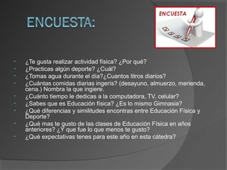 • ¿Te gusta realizar actividad física? ¿Por qué?
• ¿Practicas algún deporte? ¿Cuál?
• ¿Tomas agua durante el día?¿Cuantos litros diarios?
• ¿Cuántas comidas diarias ingerís? (desayuno, almuerzo, merienda,
cena.) Nombra la que ingiere.
• ¿Cuánto tiempo le dedicas a la computadora, TV, celular?
• ¿Sabes que es Educación física? ¿Es lo mismo Gimnasia?
• ¿Qué diferencias y similitudes encontras entre Educación Física y
Deporte?
• ¿Qué mas te gusto de las clases de Educación Física en años
anteriores? ¿Y que fue lo que menos te gusto?
• ¿Qué expectativas tenes para este año en esta cátedra?
 