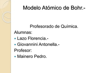 Modelo Atómico de Bohr.-
Profesorado de Química.
Alumnas:
 Lazo Florencia.-
 Giovannini Antonella.-
Profesor:
 Mainero Pedro.
 