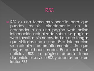  RSS es una forma muy sencilla para que
puedas recibir, directamente en tu
ordenador o en una pagina web online
información actualizada sobre tus paginas
web favoritas, sin necesidad de que tengas
que visitarlas una a una. Esta información
se actualiza automáticamente, sin que
tengas que hacer nada. Para recibir las
noticias RSS la página deberá tener
disponible el servicio RSS y deberás tener un
lector RSS
 