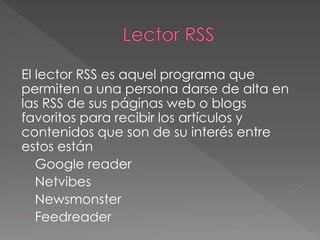 El lector RSS es aquel programa que
permiten a una persona darse de alta en
las RSS de sus páginas web o blogs
favoritos para recibir los artículos y
contenidos que son de su interés entre
estos están
- Google reader
- Netvibes
- Newsmonster
- Feedreader
 