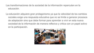 Las transformaciones de la sociedad de la información repercuten en la
educación.
La educación adquiere gran protagonismo ya que la velocidad de los cambios
sociales exige una respuesta educativa que no se límite a generar procesos
de adaptación sino que debe formar para aprender a vivir en esta nueva
sociedad de la información de manera reflexiva y critica con un papel activo
en la participación.
 