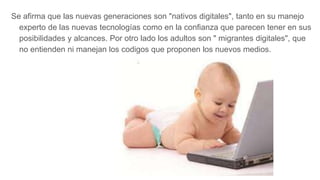 Se afirma que las nuevas generaciones son "nativos digitales", tanto en su manejo
experto de las nuevas tecnologías como en la confianza que parecen tener en sus
posibilidades y alcances. Por otro lado los adultos son " migrantes digitales", que
no entienden ni manejan los codigos que proponen los nuevos medios.
 