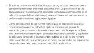 • El aula es una construcción histórica, que se organizó de la manera que la
conocemos hace unos trecientos cincuenta años. La proliferación de las
computadoras y netbooks como artefactos tecnológicos permanentes en el
aula, con sus pantallas individuales y su conexion en red, suponene una re
definición del aula como espacio pedagógico.
• Como consecuencia de las nuevas tecnologias, el espacio del aula está
redefiniendo tanto en su estructura material como en sus formas de
interaccion, ya no hay un solo eje de interacción controlado por el profesor,
sino una comunicación múltiple, que exige mucha mas atención y capacidad
de respuesta inmediata a diversos interlocutores es decir que la frontera
entre lo escolar y lo no escolar ya no se define por los limites del espacio y el
tiempo de la escuela, y es cada vez mas difícil de visualizar.
 