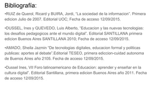 Bibliografía:
•RUIZ de Querol, Ricard y BUIRA, Jordi, “La sociedad de la informacion”. Primera
edicion Julio de 2007. Editorial UOC; Fecha de acceso 12/09/2015.
•DUSSEL, Ines y QUEVEDO, Luis Alberto, “Educacion y las nuevas tecnologias:
los desafios pedagogicos ante el mundo digital”. Editorial SANTILLANA primera
edicion Buenos Aires SANTILLANA 2010; Fecha de acceso 12/09/2015.
•AMADO, Sheila Jazmin “De tecnologias digitales, educacion formal y politicas
publicas: aportes al debate”.Editorial TESEO, primera ediccion-cuidad autonoma
de Buenos Aires año 2105. Fecha de acceso 12/09/2015.
•Dussel Ines, VII Foro latinoamericano de Educacion: aprender y enseñar en la
cultura digital”. Editorial Santillana, primera edicion Buenos Aires año 2011. Fecha
de acceso 12/09/2015.
 