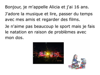 Bonjour, je m'appelle Alicia et j'ai 16 ans.
J'adore la musique et lire, passer du temps
avec mes amis et regarder des films.
Je n'aime pas beaucoup le sport mais je fais
le natation en raison de problèmes avec
mon dos.
 