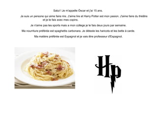 Salut ! Je m'appelle Óscar et j'ai 15 ans.
Je suis un persone qui aime faire rire. J'aime lire et Harry Potter est mon pasion. J'aime faire du théâtre
et je le fais avec mes copins.
Je n'aime pas les sports mais a mon college je le fais deux jours par semaine.
Ma nourriture préférée est spaghettis carbonara. Je déteste les haricots et les bette à carde.
Ma matière préférée est Espagnol et je vais être professeur d'Espagnol.
 