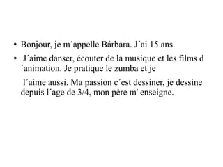 ● Bonjour, je m´appelle Bárbara. J´ai 15 ans.
● J´aime danser, écouter de la musique et les films d
´animation. Je pratique le zumba et je
l´aime aussi. Ma passion c´est dessiner, je dessine
depuis l´age de 3/4, mon père m' enseigne.
 