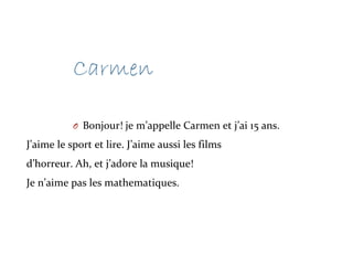 Carmen
O Bonjour! je m’appelle Carmen et j’ai 15 ans.
J’aime le sport et lire. J’aime aussi les films
d’horreur. Ah, et j’adore la musique!
Je n’aime pas les mathematiques.
 