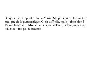 Bonjour! Je m’ appelle Anne-Marie. Ma passion est le sport. Je
pratique de la gymnastique. C’est difficile, mais j’aime bien !
J’aime les chiens. Mon chien s’appelle Tzu. J’adore jouer avec
lui. Je n’aime pas le insectes.
Bonjour! Je m’ appelle Anne-Marie.
 