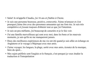 ● Salut! Je m'appelle Claudia, j'ai 16 ans et j'habite à Cheste.
● Je suis une personne heureuse, positive, extravertie. J'aime m'amuser et c'est
pourquoi j'aime être avec des personnes amusantes qui me font rire. Je suis très
compétitive et j'essaie toujours d'obtenir tout ce que j'ai l'intention.
● Je suis un peu méfiante, j'ai beaucoup de caractère et je le fais voir.
● J'ai une famille merveilleuse qui sont avec moi, dans les bons et les mauvais
moments, je sais qu'ils ne me manqueront jamais.
● Deux des meilleures expériences de ma vie ont été quand je suis allée en échange en
Anglaterre et le voyage à Majorque avec mes amis.
● J'aime voyager, les langues, la plage, sortir avec mes amis, ècoutez de la musique,
faire du sport...
● Mes sujets préférés sont l'anglais et le français, c'est porquoi je veux étudier la
traduction et l'interprétation
 