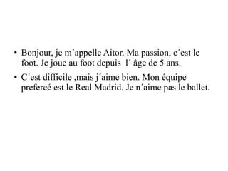 ● Bonjour, je m´appelle Aitor. Ma passion, c´est le
foot. Je joue au foot depuis l´ âge de 5 ans.
● C´est difficile ,mais j´aime bien. Mon équipe
prefereé est le Real Madrid. Je n´aime pas le ballet.
 