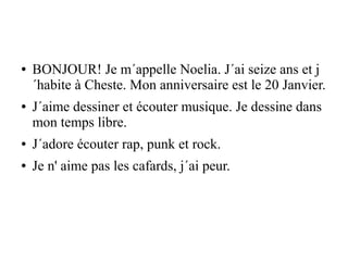 ● BONJOUR! Je m´appelle Noelia. J´ai seize ans et j
´habite à Cheste. Mon anniversaire est le 20 Janvier.
● J´aime dessiner et écouter musique. Je dessine dans
mon temps libre.
● J´adore écouter rap, punk et rock.
● Je n' aime pas les cafards, j´ai peur.
 